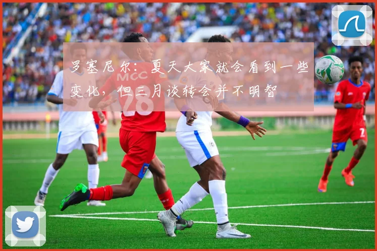 罗塞尼尔：夏天大家就会看到一些变化，但三月谈转会并不明智