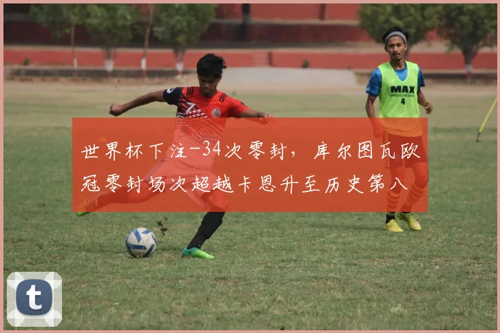 世界杯下注-34次零封，库尔图瓦欧冠零封场次超越卡恩升至历史第八